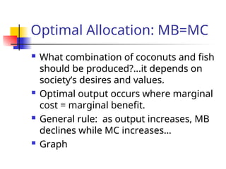 Optimal Allocation: MB=MC
 What combination of coconuts and fish
should be produced?...it depends on
society’s desires and values.
 Optimal output occurs where marginal
cost = marginal benefit.
 General rule: as output increases, MB
declines while MC increases…
 Graph
 