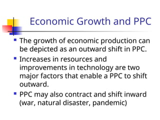 Economic Growth and PPC
 The growth of economic production can
be depicted as an outward shift in PPC.
 Increases in resources and
improvements in technology are two
major factors that enable a PPC to shift
outward.
 PPC may also contract and shift inward
(war, natural disaster, pandemic)
 