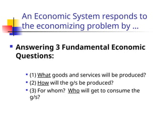 An Economic System responds to
the economizing problem by …
 Answering 3 Fundamental Economic
Questions:

(1) What goods and services will be produced?

(2) How will the g/s be produced?

(3) For whom? Who will get to consume the
g/s?
 