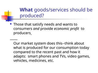 What goods/services should be
produced?
 Those that satisfy needs and wants to
consumers and provide economic profit to
producers
Our market system does this--think about
what is produced for our consumption today
compared to the recent past and how it
adapts: smart phones and TVs, video games,
vehicles, medicines, etc.
 