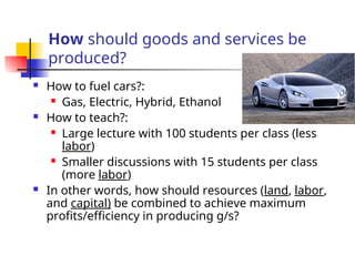 How should goods and services be
produced?
 How to fuel cars?:
 Gas, Electric, Hybrid, Ethanol
 How to teach?:
 Large lecture with 100 students per class (less
labor)
 Smaller discussions with 15 students per class
(more labor)
 In other words, how should resources (land, labor,
and capital) be combined to achieve maximum
profits/efficiency in producing g/s?
 