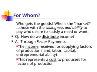For Whom?
Who gets the goods? Who is the “market?”
…those with the willingness and ability to
pay who desire to satisfy a need or want.
 Q: How do we distribute income?
 A: Through Factor Payments:
The income received for supplying factors
of production (land, labor, capital,
entrepreneurial ability)
This represents a cost to producers for
factors of production
 