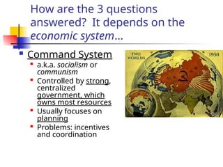 How are the 3 questions
answered? It depends on the
economic system…
 Command System
 a.k.a. socialism or
communism

Controlled by strong,
centralized
government, which
owns most resources
 Usually focuses on
planning

Problems: incentives
and coordination
 