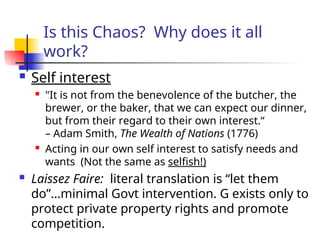 Is this Chaos? Why does it all
work?
 Self interest
 "It is not from the benevolence of the butcher, the
brewer, or the baker, that we can expect our dinner,
but from their regard to their own interest.“
– Adam Smith, The Wealth of Nations (1776)
 Acting in our own self interest to satisfy needs and
wants (Not the same as selfish!)
 Laissez Faire: literal translation is “let them
do”…minimal Govt intervention. G exists only to
protect private property rights and promote
competition.
 