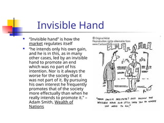 Invisible Hand
 “Invisible hand” is how the
market regulates itself
 “he intends only his own gain,
and he is in this, as in many
other cases, led by an invisible
hand to promote an end
which was no part of his
intention. Nor is it always the
worse for the society that it
was not part of it. By pursuing
his own interest he frequently
promotes that of the society
more effectually than when he
really intends to promote it.” –
Adam Smith, Wealth of
Nations
 