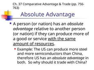 Absolute Advantage
 A person (or nation) has an absolute
advantage relative to another person
(or nation) if they can produce more of
a good or service with the same
amount of resources.
 Example: The US can produce more steel
and more semiconductors than China,
therefore US has an absolute advantage in
both. So why should it trade with China?
Ch. 37 Comparative Advantage & Trade (pp. 756-
763)
 