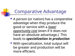 Comparative Advantage
 A person (or nation) has a comparative
advantage when they produce the
good or service with a lower
opportunity cost (even if it does not
have an absolute advantage.) This
leads to specialization in production
 With specialization, total output will
be greater and production will be
more efficient.
 