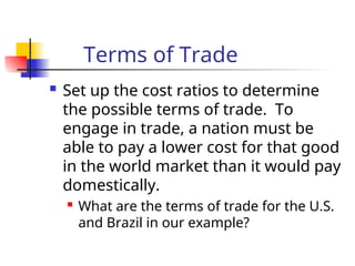 Terms of Trade
 Set up the cost ratios to determine
the possible terms of trade. To
engage in trade, a nation must be
able to pay a lower cost for that good
in the world market than it would pay
domestically.
 What are the terms of trade for the U.S.
and Brazil in our example?
 