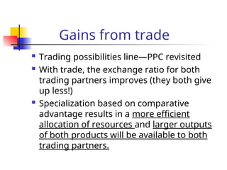 Gains from trade
 Trading possibilities line—PPC revisited
 With trade, the exchange ratio for both
trading partners improves (they both give
up less!)
 Specialization based on comparative
advantage results in a more efficient
allocation of resources and larger outputs
of both products will be available to both
trading partners.
 