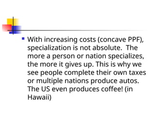  With increasing costs (concave PPF),
specialization is not absolute. The
more a person or nation specializes,
the more it gives up. This is why we
see people complete their own taxes
or multiple nations produce autos.
The US even produces coffee! (in
Hawaii)
 