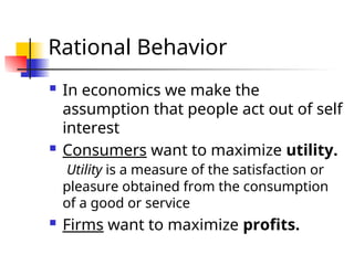 Rational Behavior
 In economics we make the
assumption that people act out of self
interest
 Consumers want to maximize utility.
Utility is a measure of the satisfaction or
pleasure obtained from the consumption
of a good or service
 Firms want to maximize profits.
 