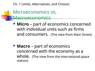 Microeconomics vs.
Macroeconomics
 Micro – part of economics concerned
with individual units such as firms
and consumers. (The view from Main Street)
 Macro – part of economics
concerned with the economy as a
whole. (The view from the international space
station)
Ch. 1 Limits, Alternatives, and Choices
 