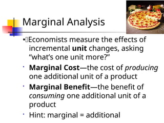 Marginal Analysis
Economists measure the effects of
incremental unit changes, asking
“what’s one unit more?”
 Marginal Cost—the cost of producing
one additional unit of a product
 Marginal Benefit—the benefit of
consuming one additional unit of a
product
 Hint: marginal = additional
 