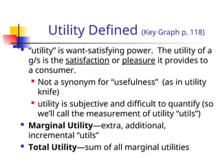 Utility Defined (Key Graph p. 118)
 “utility” is want-satisfying power. The utility of a
g/s is the satisfaction or pleasure it provides to
a consumer.

Not a synonym for “usefulness” (as in utility
knife)

utility is subjective and difficult to quantify (so
we’ll call the measurement of utility “utils”)
 Marginal Utility—extra, additional,
incremental “utils”
 Total Utility—sum of all marginal utilities
 