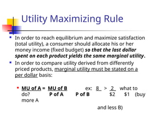 Utility Maximizing Rule
 In order to reach equilibrium and maximize satisfaction
(total utility), a consumer should allocate his or her
money income (fixed budget) so that the last dollar
spent on each product yields the same marginal utility.
 In order to compare utility derived from differently
priced products, marginal utility must be stated on a
per dollar basis:

MU of A = MU of B ex: 8 > 2_ what to
do? P of A P of B $2 $1 (buy
more A
and less B)
 