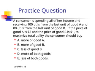 Practice Question
 A consumer is spending all of her income and
receiving 100 utils from the last unit of good A and
80 utils from the last unit of good B. If the price of
good A is $2 and the price of good B is $1, to
maximize total utility the consumer should buy

A. more of good A.
 B. more of good B.

C. less of good B.
 D. more of both goods.
 E. less of both goods.
Answer: B
 