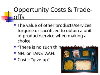 Opportunity Costs & Trade-
offs
 The value of other products/services
forgone or sacrificed to obtain a unit
of product/service when making a
choice
 “There is no such thing as a free lunch”
 NFL or TANSTAAFL
 Cost = “give-up”
 