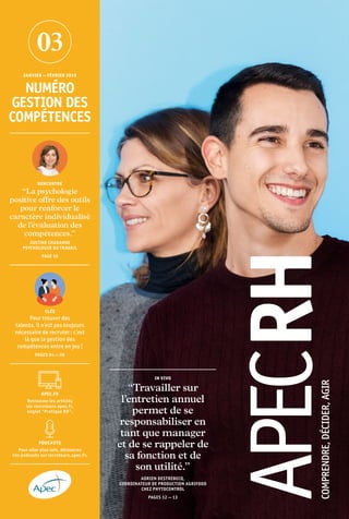 IN VIVO
“Travailler sur
l’entretien annuel
permet de se
responsabiliser en
tant que manager
et de se rappeler de
sa fonction et de
son utilité.”
ADRIEN DESTREBECQ,
COORDINATEUR DE PRODUCTION AGRIFOOD
CHEZ PHYTOCONTROL
PAGES 12 — 13
JANVIER — FÉVRIER 2019
NUMÉRO
GESTION DES
COMPÉTENCES
PODCASTS
Pour aller plus loin, découvrez
nos podcasts sur recruteurs.apec.fr.
APEC.FR
Retrouvez les articles
sur recruteurs.apec.fr,
onglet “Pratique RH”.
RENCONTRE
“La psychologie
positive offre des outils
pour renforcer le
caractère individualisé
de l’évaluation des
compétences.”
JUSTINE CHABANNE
PSYCHOLOGUE DU TRAVAIL
PAGE 10
CLÉS
Pour trouver des
talents, il n’est pas toujours
nécessaire de recruter : c’est
là que la gestion des
compétences entre en jeu !
PAGES 04 — 06
 