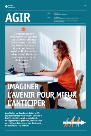 AGIR
15-16	 IN VIVO
	 Le management de demain
17-18	 À L’AVENIR
	 Management à distance : comment maintenir le lien ?
	 L’organisation du travail à distance : un nouveau
	 défi pour le manager
Accélérées par la crise de la Covid-19,
les transformations que vont connaître
les RH s’accélèrent et se précisent.
Changement des priorités, réévaluation
des métiers, les entreprises de demain
ne seront plus les mêmes.
IMAGINER
L’AVENIR POUR MIEUX
L’ANTICIPER
“Le manager fait
progresser ses équipes
dans la bienveillance
grâce à une maîtrise
des forces de chacun
due à une écoute
assidue. Il placera les
talents là où ils s’épa­
nouissent et créent
de la valeur.”
JEAN DE BROISSIA,
COFONDATEUR
ET DIRECTEUR GÉNÉRAL
DE PRAXEDO
NUMÉRO
MANAGEMENT
11
 11
 