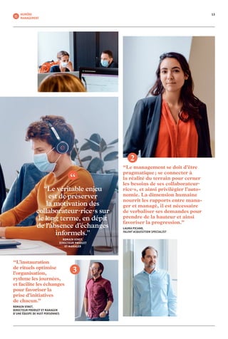 13NUMÉRO
MANAGEMENT 11
“Le management se doit d’être
pragmatique ; se connecter à
la réalité du terrain pour cerner
les besoins de ses collaborateur·
rice·s, et ainsi privilégier l’auto­
nomie. La dimension humaine
nourrit les rapports entre mana-
ger et managé, il est nécessaire
de verba­liser ses demandes pour
prendre de la hauteur et ainsi
favoriser la progression.”
LAURA PICANO,
TALENT ACQUISITION SPECIALIST
2
“Le véritable enjeu
est de préserver
la motivation des
collaborateur·rice·s sur
le long terme, en dépit
de l’absence d’échanges
informels.”
ROMAIN VINET,
DIRECTEUR PRODUIT
ET MANAGER
“L’instauration
de rituels optimise
l’organisation,
rythme les journées,
et facilite les échanges
pour favoriser la
prise d’initiatives
de chacun.”
ROMAIN VINET,
DIRECTEUR PRODUIT ET MANAGER
D’UNE ÉQUIPE DE HUIT PERSONNES
3
 