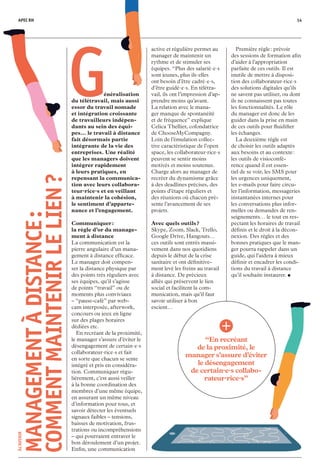 ÀL’AVENIR
MANAGEMENTÀDISTANCE :
COMMENTMAINTENIRLELIEN ?
“En recréant
de la proximité, le
manager s’assure d’éviter
le désengagement
de certain·e·s collabo-
rateur·rice·s”
active et régulière permet au
manager de maintenir un
rythme et de stimuler ses
équipes. “Plus des salarié·e·s
sont jeunes, plus ils·elles
ont besoin d’être cadré·e·s,
d’être guidé·e·s. En télétra-
vail, ils ont l’impression d’ap-
prendre moins qu’avant.
La relation avec le mana-
ger manque de spontanéité
et de fréquence” explique
Celica Thellier, cofondatrice
de ChooseMyCompagny.
Loin de l’émulation collec-
tive caractéristique de l’open
space, les collaborateur·rice·s
peuvent se sentir moins
motivés et moins soutenus.
Charge alors au manager de
recréer du dynamisme grâce
à des deadlines précises, des
points d’étape réguliers et
des réunions où chacun pré-
sente l’avancement de ses
projets.
Avec quels outils ?
Skype, Zoom, Slack, Trello,
Google Drive, Hangouts…
ces outils sont entrés massi-
vement dans nos quotidiens
depuis le début de la crise
sanitaire et ont définitive-
ment levé les freins au travail
à distance. De précieux
alliés qui préservent le lien
social et facilitent la com­
munication, mais qu’il faut
savoir utiliser à bon
escient…
	 Première règle : prévoir
des sessions de formation afin
d’aider à l’appropriation
parfaite de ces outils. Il est
inutile de mettre à disposi-
tion des collaborateur·rice·s
des solutions digitales qu’ils
ne savent pas utiliser, ou dont
ils ne connaissent pas toutes
les fonctionnalités. Le rôle
du manager est donc de les
guider dans la prise en main
de ces outils pour fluidifier
les échanges.
	 La deuxième règle est
de choisir les outils adaptés
aux besoins et au contexte :
les outils de visioconfé-
rence quand il est essen-
tiel de se voir, les SMS pour
les urgences uniquement,
les e-mails pour faire circu-
ler l’information, messageries
instantanées internes pour
les conversations plus infor-
melles ou demandes de ren-
seignements… le tout en res-
pectant les horaires de travail
définis et le droit à la décon-
nexion. Des règles et des
bonnes pratiques que le man-
ger pourra rappeler dans un
guide, qui l’aidera à mieux
définir et encadrer les condi-
tions du travail à distance
qu’il souhaite instaurer. •
 Généralisation
du télétravail, mais aus­si
essor du travail nomade
et intégration croissante
de travailleurs indépen­
dants au sein des équi­
pes… le travail à distance
fait désormais partie
intégrante de la vie des
entreprises. Une réalité
que les managers doivent
intégrer rapidement
à leurs pratiques, en
repensant la communica-
tion avec leurs collabora-
teur·rice·s et en veillant
à maintenir la cohésion,
le sentiment d’apparte-
nance et l’engagement.
Communiquer :
la règle d’or du manage-
ment à distance
La communication est la
pierre angulaire d’un mana-
gement à distance efficace.
Le manager doit compen-
ser la distance physique par
des points très réguliers avec
ses équipes, qu’il s’agisse
de points “travail” ou de
moments plus conviviaux
– “pause-café” par web-
cam interposée, afterwork,
concours ou jeux en ligne
sur des plages horaires
dédiées etc.
	 En recréant de la proximité,
le manager s’assure d’éviter le
désengagement de certain·e·s
collaborateur·rice·s et fait
en sorte que chacun se sente
intégré et pris en considéra-
tion. Communiquer régu-
lièrement, c’est aussi veiller
à la bonne coordination des
membres d’une même équipe,
en assurant un même niveau
d’information pour tous, et
savoir détecter les éventuels
signaux faibles – tensions,
baisses de motivation, frus-
trations ou incompréhensions
– qui pourraient entraver le
bon déroulement d’un projet.
Enfin, une communication
APEC RH 14
 