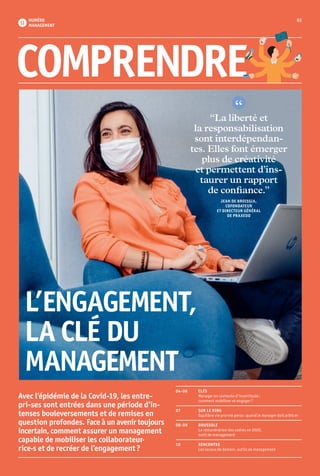 03
 11
NUMÉRO
MANAGEMENT
L’ENGAGEMENT,
LA CLÉ DU
MANAGEMENT
04-06 	 CLÉS
	 Manager en contexte d’incertitude :
	 comment mobiliser et engager ?
07	 SUR LE RING
	 Équilibre vie pro ⁄ vie perso : quand le manager doit arbitrer 
08-09	BOUSSOLE
	 La rémunération des cadres en 2020,
	 outil de management
10	RENCONTRE
	 Les locaux de demain, outils de management
COMPRENDRE
Avec l’épidémie de la Covid-19, les entre-
­pri-ses sont entrées dans une période d’in-
tenses bouleversements et de remises en
question profondes. Face à un avenir toujours
incertain, comment assurer un mana­gement
capable de mobiliser les collaborateur·
rice·s et de recréer de l’engagement ?
“La liberté et
la responsabilisation
sont interdépendan-
tes. Elles font émerger
plus de créativité
et permettent d’in­s-
taurer un rapport
de confiance.”
JEAN DE BROISSIA,
COFONDATEUR
ET DIRECTEUR GÉNÉRAL
DE PRAXEDO
 