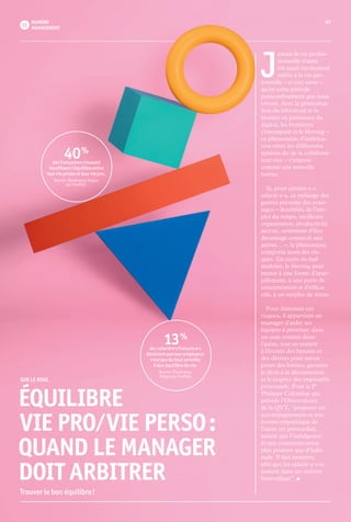 0707NUMÉRO
MANAGEMENT
J 
amais la vie profes-
sionnelle n’aura
été aussi étroitement
mêlée à la vie per-
sonnelle – et vice versa –
qu’en cette période
postconfinement que nous
vivons. Avec la généralisa-
tion du télétravail et la
montée en puissance du
digital, les frontières
s’estompent et le blurring –
ce phénomène d’imbrica-
tion entre les différentes
sphères du·de la collabora-
teur·rice – s’impose
comme une nouvelle
norme.
	 Si, pour certain·e·s
salarié·e·s, ce mélange des
genres présente des avan-
tages – flexibilité de l’em-
ploi du temps, meilleure
organisation, productivité
accrue, sentiment d’être
davantage connecté aux
autres… –, le phénomène
comporte aussi des ris­
ques. En excès ou mal
maîtrisé, le blurring peut
mener à une forme d’épar-
pillement, à une perte de
concentration et d’effica-
cité, à un surplus de stress.
	 Pour diminuer ces
risques, il appartient au
manager d’aider ses
équipes à prioriser, dans
un sens comme dans
l’autre, tout en restant
à l’écoute des besoins et
des dérives pour savoir
poser des limites, garantir
le droit à la déconnexion
et le respect des impératifs
personnels. Pour le Pr
Philippe Colombat qui
préside l’Observatoire
de la QVT, “proposer un
accompagnement et une
écoute empathique de
l’autre est primordial,
autant que l’indulgence
et une communication
plus positive que d’habi-
tude. Il faut rassurer,
afin que les salarié·e·s se
sentent dans un univers
bienveillant”. •
13 %
des salarié·e·s français·e·s
déclarent que leur employeur
n’est pas du tout sensible
à leur équilibre de vie.
Source : Étude pour
Targus par OnePoll.
40 %
des Français·es trouvent
insuffisant l’équilibre entre
leur vie privée et leur vie pro.
Source : Étude pour Targus
par OnePoll.
	 SUR LE RING
ÉQUILIBRE
 VIE PRO ⁄ VIE PERSO :
QUAND LE MANAGER
DOIT ARBITRER
Trouver le bon équilibre !
 