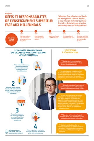 APEC RH 10
Sébastien Tran, directeur de l’école
de Management Léonard de Vinci,
a pour mission de former au mieux
les cadres de demain aux attentes
des entreprises : un défi quotidien !
RENCONTRE
DÉFIS ET RESPONSABILITÉS
DE L’ENSEIGNEMENT SUPÉRIEUR
FACE AUX MILLENNIALS
LES 4 CONSEILS POUR INSTALLER
UNE COLLABORATION GAGNANT-GAGNANT
AVEC UN MILLENNIAL
3 QUESTIONS
À SÉBASTIEN TRAN
1Mettre en œuvre de nouveaux
modes de management
favorisant l’autonomie et
la responsabilisation
des collaborateurs
3Se positionner comme
une entreprise formatrice
permettant l’acquisition
régulière de nouvelles
compétences
4Mettre en place une organisation
du travail respectant l’équilibre vie
privée et vie professionnelle
2000
Doctorat en écono-
mie industrielle
à l’université Paris
Dauphine
2007
Directeur acadé-
mique du groupe
Excelia
2010
Doyen de la faculté
à l’EM Normandie
2014
Directeur général
Adjoint de l’ISC Paris
2017
Directeur de l’EMLV
écoledeManagement
du Pôle Léonard
de Vinci
SÉBASTIEN
TRAN EN
5 DATES
2Donner du sens et travailler
les valeurs de l’entreprise afin
de créer une véritable marque
employeur et une culture
d’entreprise
RETROUVEZ LA SUITE
DANS NOTRE PODCAST
SUR RECRUTEURS.APEC.FR
APEC
Quelles sont les préoccupations
exprimées par les millennials vis-à-vis
de leurs futures entreprises ?
APEC
Qu’est-ce qu’une entreprise peut
mettre en œuvre pour répondre aux princi-
pales préoccupations des millennials ?
S. T.
Elle doit avant tout travailler sur
sa marque employeur, qui doit être conforme
à ses valeurs. L’adaptation des processus de
recrutement et de fidélisation est également
essentielle.
S. T.
Ils veulent pouvoir travailler de façon
plus flexible, à l’aide de nouveaux outils
qui leur permettront de gagner en autonomie
et d’acquérir régulièrement de nouvelles
compétences pour évoluer dans leurs missions.
S. T.
Au-delà des compétences techniques,
notre enjeu est de développer leur savoir-
être, leurs “soft skills”, et surtout leur
capacité à travailler avec des gens qui n’ont
pas le même âge, le même profil ou le même
référentiel qu’eux. Cela répond à un véritable
besoin des entreprises de monter des
équipes mixtes, mêlant des compétences
complémentaires.
APEC
De quelles manières l’enseignement
supérieur prépare-t-il les millennials aux
réalités du monde professionnel actuel ?
 