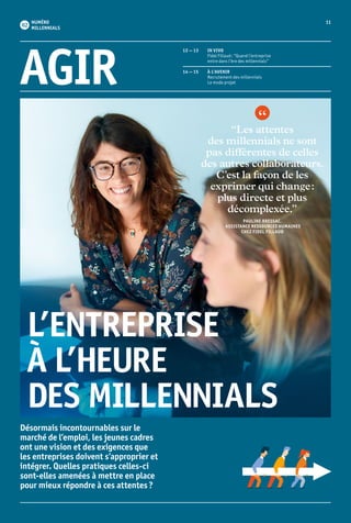 11NUMÉRO
MILLENNIALS
Désormais incontournables sur le
marché de l’emploi, les jeunes cadres
ont une vision et des exigences que
les entreprises doivent s’approprier et
intégrer. Quelles pratiques celles-ci
sont-elles amenées à mettre en place
pour mieux répondre à ces attentes ?
“Les attentes
des millennials ne sont
pas différentes de celles
des autres collaborateurs.
C’est la façon de les
exprimer qui change :
plus directe et plus
décomplexée.”
PAULINE BRESSAC,
ASSISTANCE RESSOURCES HUMAINES
CHEZ FIDEL FILLAUD
AGIR
12 — 13	 IN VIVO
	Fidel Fillaud : “Quand l’entreprise
entre dans l’ère des millennials”
14 — 15	 À L’AVENIR
	 Recrutement des millennials
	 Le mode projet
L’ENTREPRISE
À L’HEURE
DES MILLENNIALS
 