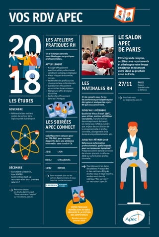EDCOMM0001-18.11
LES
MATINALES RH
2 h de conseils sous forme
de conférence participative pour
décrypter et analyser les sujets
RH qui vous concernent.
JUSQU’AU 11 DÉCEMBRE
Qualité de Vie au Travail (QVT),
pour attirer, motiver et fidéliser
vos talents. Transformation
des entre­prises et du travail
lui-même sous l’effet du numé­ri-
que, enjeux de conciliation de
la vie personnelle et profes­-
sionnelle, allongement de la
durée de vie professionnelle, etc.
JUSQU’AU 5 FÉVRIER 2019
Réforme de la formation
professionnelle, quels impacts
pour vos ressources humaines ?
Préparez l’avenir dans le contexte
de mise en place de la réforme
2018 sur la formation profes­
sionnelle.
 Pour découvrir les dates
des ateliers Pratique RH
et des matinales RH près
de chez vous et vous inscrire,
rendez-vous dans la
rubrique “Nos services”
sur recruteurs.apec.fr.
LE SALON
APEC
DE PARIS
PME et grands comptes,
accélérez vos recrutements
et développez votre image
employeur en réservant
votre stand au prochain
salon de Paris.
 Inscrivez-vous
sur exposants.apec.fr.
27 ⁄ 11 PARIS
Espace
Grande Arche
la Défense
LES ÉTUDES
NOVEMBRE
— Référentiel des métiers
cadres du secteur de la
logistique et du transport
DÉCEMBRE
— Baromètre semestriel,
Apec ANDRH
— Comment les start-up
recrutent-elles leurs premiers
salariés ?
 Retrouvez toutes
les études dans l’onglet
“Observatoire de l’emploi”
sur recruteurs.apec.fr.
VOTRE PROCHAIN
NUMÉRO APEC RH SERA
CONSACRÉ À LA GESTION
DES COMPÉTENCES
Rendez-vous en
janvier 2019
LES ATELIERS
PRATIQUES RH
4 h d’échanges concrets
pour développer vos pratiques
professionnelles.
ACTUELLEMENT
— Manager efficacement
avec l’entretien professionnel
— Construire sa marque employeur
— Mieux intégrer de nouvelles
recrues
— Rechercher des profils sur les
réseaux sociaux professionnels 
— Questionner efficacement
en entretien de recrutement
— Rédiger une offre d’emploi
attractive
— Rechercher efficacement
dans les CVthèques
LES SOIRÉES
APEC CONNECT
Spécifiquement conçues pour
les TPE-PME, pour recruter
des profils dans une ambiance
informelle, sans stand ni CV.
 Pour en savoir plus sur les
soirées Apec Connect, et vous
inscrire, contactez-nous :
22 ⁄ 11 LYON
04 ⁄ 12 STRASBOURG
11 ⁄ 12 RENNES
 