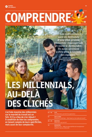 03NUMÉRO
MILLENNIALS
“Les millennials
sont en demande
d’une plus grande
proximité managériale
et osent le demander.
Ils nous amènent
à être plus à l’écoute
des équipes.”
RICHARD LOUTELLIER,
DIRECTEUR ANALYSTE FINANCIER
CHEZ FIDEL FILLAUD
LES MILLENNIALS,
AU-DELÀ
DES CLICHÉS
04 — 06 	 CLÉS
	 Les millennials, portrait d’une génération
07	 SUR LE RING
	 Génération numérique — Quel impact sur les modes de travail ?
08 — 09	 BOUSSOLE
	 Millennials : qui sont-ils ?
10	RENCONTRE
	 Sébastien Tran — Défis et responsabilités de l’enseignement 	
	 supérieur face aux millennials
COMPRENDRE
L’arrivée massive des millennials
sur le marché du travail est un
fait. Et il y a lieu de s’en réjouir !
À condition de bien les comprendre,
en tenant compte de leurs spécificités,
mais aussi de leur complexité.
 