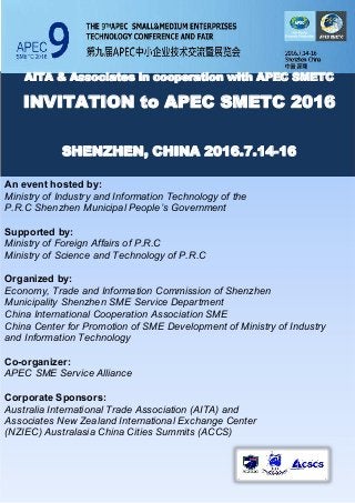 AITA & Associates in cooperation with APEC SMETC
INVITATION to APEC SMETC 2016
SHENZHEN, CHINA 2016.7.14-16
An event hosted by:
Ministry of Industry and Information Technology of the
P.R.C Shenzhen Municipal People’s Government
Supported by:
Ministry of Foreign Affairs of P.R.C
Ministry of Science and Technology of P.R.C
Organized by:
Economy, Trade and Information Commission of Shenzhen
Municipality Shenzhen SME Service Department
China International Cooperation Association SME
China Center for Promotion of SME Development of Ministry of Industry
and Information Technology
Co-organizer:
APEC SME Service Alliance
Corporate Sponsors:
Australia International Trade Association (AITA) and
Associates New Zealand International Exchange Center
(NZIEC) Australasia China Cities Summits (ACCS)
 