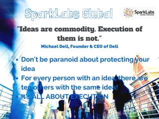 SparkLabs Global 
"Ideas are commodity. Execution of 
them is not." 
Michael Dell, Founder & CEO of Dell 
Don't be paranoid about protecting your 
idea 
For every person with an idea, there are 
ten others with the same idea! 
It's ALL ABOUT EXECUTION 
 