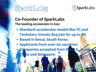 SparkLabs 
Co-Founder of SparkLabs 
The leading accelerator in Asia 
Standard accelerator model like YC and 
Techstars. Invests $25,000 for up to 6% 
Based in Seoul, South Korea 
Applicants from over 20 countries 
Companies accepted from the U.S., Japan, 
China and Singapore. 
 