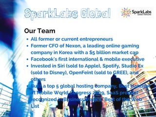 SparkLabs Global 
Our Team 
All former or current entrepreneurs 
Former CFO of Nexon, a leading online gaming 
company in Korea with a $5 billion market cap 
Facebook's first international & mobile executive 
Invested in Siri (sold to Apple), Spotify, Studio Ex 
(sold to Disney), OpenFeint (sold to GREE), and 
others 
Built a top 5 global hosting company, Best Handset 
at Mobile World Congress 2009, SaaS product 
recognized in BusinessWeek's "Best of the Web" 
List 
 