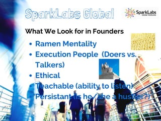 SparkLabs Global 
What We Look for in Founders 
Ramen Mentality 
Execution People (Doers vs. 
Talkers) 
Ethical 
Teachable (ability to listen) 
Persistant (is he/she a hustler?) 
 