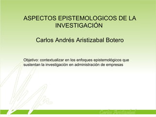 ASPECTOS EPISTEMOLOGICOS DE LA INVESTIGACIÓN  Carlos Andrés Aristizabal Botero Objetivo: contextualizar en los enfoques epistemológicos que sustentan la investigación en administración de empresas  