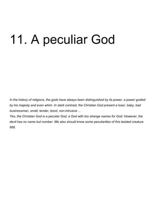 11. A peculiar God



In the history of religions, the gods have always been distinguished by its power, a power guided
by his majesty and even whim. In stark contrast, the Christian God present a loser, baby, bad
businessman, small, tender, bond, non-intrusive ...
Yes, the Christian God is a peculiar God, a God with too strange names for God. However, the
devil has no name but number. We also should know some peculiarities of this twisted creature
666.
 