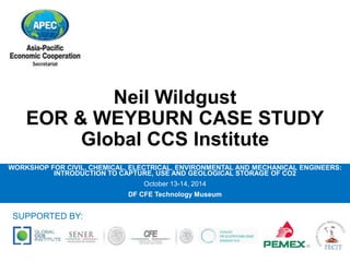 Neil Wildgust 
EOR & WEYBURN CASE STUDY 
Global CCS Institute 
WORKSHOP FOR CIVIL, CHEMICAL, ELECTRICAL, ENVIRONMENTAL AND MECHANICAL ENGINEERS: 
INTRODUCTION TO CAPTURE, USE AND GEOLOGICAL STORAGE OF CO2 
October 13-14, 2014 
DF CFE Technology Museum 
SUPPORTED BY: 
 
