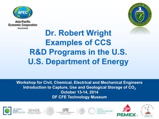 Dr. Robert Wright 
Examples of CCS 
R&D Programs in the U.S. 
U.S. Department of Energy 
Workshop for Civil, Chemical, Electrical and Mechanical Engineers 
Introduction to Capture, Use and Geological Storage of CO2 
October 13-14, 2014 
DF CFE Technology Museum 
 