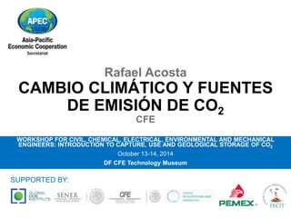 Rafael Acosta 
CAMBIO CLIMÁTICO Y FUENTES 
DE EMISIÓN DE CO2 
CFE 
WORKSHOP FOR CIVIL, CHEMICAL, ELECTRICAL, ENVIRONMENTAL AND MECHANICAL 
ENGINEERS: INTRODUCTION TO CAPTURE, USE AND GEOLOGICAL STORAGE OF CO2 
October 13-14, 2014 
DF CFE Technology Museum 
SUPPORTED BY: 
 