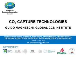 CO2 CAPTURE TECHNOLOGIES 
GUIDO MAGNESCHI, GLOBAL CCS INSTITUTE 
WORKSHOP FOR CIVIL, CHEMICAL, ELECTRICAL, ENVIRONMENTAL AND MECHANICAL 
ENGINEERS: INTRODUCTION TO CAPTURE, USE AND GEOLOGICAL STORAGE OF CO2 
October 13-14, 2014 
DF CFE Technology Museum 
SUPPORTED BY: 
 