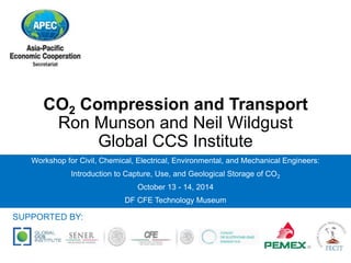 CO2 Compression and Transport 
Ron Munson and Neil Wildgust 
Global CCS Institute 
Workshop for Civil, Chemical, Electrical, Environmental, and Mechanical Engineers: 
Introduction to Capture, Use, and Geological Storage of CO2 
October 13 - 14, 2014 
DF CFE Technology Museum 
SUPPORTED BY: 
 