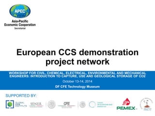 European CCS demonstration 
project network 
WORKSHOP FOR CIVIL, CHEMICAL, ELECTRICAL, ENVIRONMENTAL AND MECHANICAL 
ENGINEERS: INTRODUCTION TO CAPTURE, USE AND GEOLOGICAL STORAGE OF CO2 
October 13-14, 2014 
DF CFE Technology Museum 
SUPPORTED BY: 
 