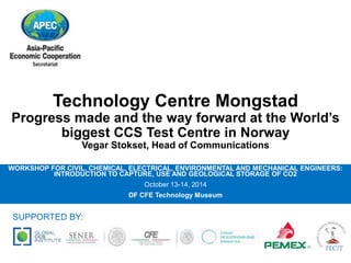 Technology Centre Mongstad 
Progress made and the way forward at the World’s 
biggest CCS Test Centre in Norway 
Vegar Stokset, Head of Communications 
WORKSHOP FOR CIVIL, CHEMICAL, ELECTRICAL, ENVIRONMENTAL AND MECHANICAL ENGINEERS: 
INTRODUCTION TO CAPTURE, USE AND GEOLOGICAL STORAGE OF CO2 
October 13-14, 2014 
DF CFE Technology Museum 
SUPPORTED BY: 
 