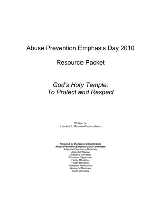 Abuse Prevention Emphasis Day 2010

         Resource Packet


       God’s Holy Temple:
      To Protect and Respect



                       Written by
            Lourdes E. Morales-Gudmundsson




            Prepared by the General Conference
         Abuse Prevention Emphasis Day Committee
               Adventist Chaplaincy Ministries
                     Adventist Review
                    Children’s Ministries
                   Education Department
                      Family Ministries
                      Health Ministries
                   Ministerial Association
                    Women’s Ministries
                      Youth Ministries
 