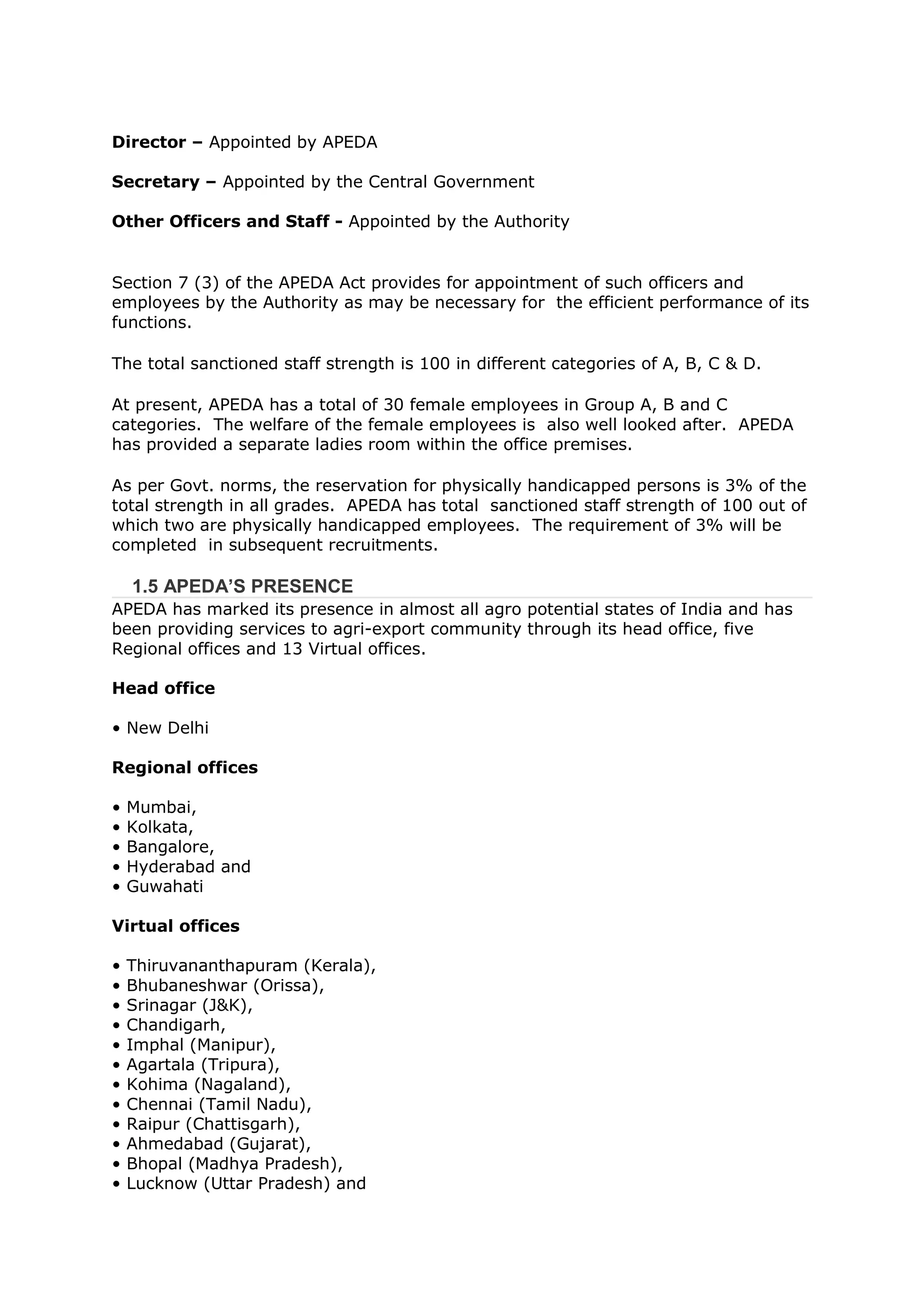 Director – Appointed by APEDA

Secretary – Appointed by the Central Government

Other Officers and Staff - Appointed by the Authority


Section 7 (3) of the APEDA Act provides for appointment of such officers and
employees by the Authority as may be necessary for the efficient performance of its
functions.

The total sanctioned staff strength is 100 in different categories of A, B, C & D.

At present, APEDA has a total of 30 female employees in Group A, B and C
categories. The welfare of the female employees is also well looked after. APEDA
has provided a separate ladies room within the office premises.

As per Govt. norms, the reservation for physically handicapped persons is 3% of the
total strength in all grades. APEDA has total sanctioned staff strength of 100 out of
which two are physically handicapped employees. The requirement of 3% will be
completed in subsequent recruitments.

    1.5 APEDA’S PRESENCE
APEDA has marked its presence in almost all agro potential states of India and has
been providing services to agri-export community through its head office, five
Regional offices and 13 Virtual offices.

Head office

• New Delhi

Regional offices

•   Mumbai,
•   Kolkata,
•   Bangalore,
•   Hyderabad and
•   Guwahati

Virtual offices

•   Thiruvananthapuram (Kerala),
•   Bhubaneshwar (Orissa),
•   Srinagar (J&K),
•   Chandigarh,
•   Imphal (Manipur),
•   Agartala (Tripura),
•   Kohima (Nagaland),
•   Chennai (Tamil Nadu),
•   Raipur (Chattisgarh),
•   Ahmedabad (Gujarat),
•   Bhopal (Madhya Pradesh),
•   Lucknow (Uttar Pradesh) and
 