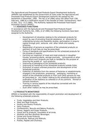 The Agricultural and Processed Food Products Export Development Authority
(APEDA) was established by the Government of India under the Agricultural and
Processed Food Products Export Development Authority Act passed by the
Parliament in December, 1985. The Act (2 of 1986) came into effect from 13th
February, 1986 by a notification issued in the Gazette of India: Extraordinary: Part-
II [Sec. 3(ii): 13.2.1986). The Authority replaced the Processed Food Export
Promotion Council (PFEPC).
  1.1 ASSIGNED FUNCTIONS
In accordance with the Agricultural and Processed Food Products Export
Development Authority Act, 1985, (2 of 1986) the following functions have been
assigned to the Authority.

          o   Development of industries relating to the scheduled products for
              export by way of providing financial assistance or otherwise for
              undertaking surveys and feasibility studies, participation in enquiry
              capital through joint ventures and other reliefs and subsidy
              schemes;
          o   Registration of persons as exporters of the scheduled products on
              payment of such fees as may be prescribed;
          o   Fixing of standards and specifications for the scheduled products for
              the purpose of exports;
          o   Carrying out inspection of meat and meat products in slaughter
              houses, processing plants, storage premises, conveyances or other
              places where such products are kept or handled for the purpose of
              ensuring the quality of such products;
          o   Improving of packaging of the Scheduled products;
          o   Improving of marketing of the Scheduled products outside India;
          o   Promotion of export oriented production and development of the
              Scheduled products;
          o   Collection of statistics from the owners of factories or establishments
              engaged in the production, processing, packaging, marketing or
              export of the scheduled products or from such other persons as may
              be prescribed on any matter relating to the scheduled products and
              publication of the statistics so collected or of any portions thereof or
              extracts therefrom;
          o   Training in various aspects of the industries connected with the
              scheduled products;
          o   Such other matters as may be prescribed.

  1.2 PRODUCTS MONITORED
APEDA is mandated with the responsibility of export promotion and development of
the following scheduled products:

      Fruits, Vegetables and their Products.
      Meat and Meat Products.
      Poultry and Poultry Products.
      Dairy Products.
      Confectionery, Biscuits and Bakery Products.
      Honey, Jaggery and Sugar Products.
      Cocoa and its products, chocolates of all kinds.
      Alcoholic and Non-Alcoholic Beverages.
      Cereal and Cereal Products.
      Groundnuts, Peanuts and Walnuts.
      Pickles, Papads and Chutneys.
 