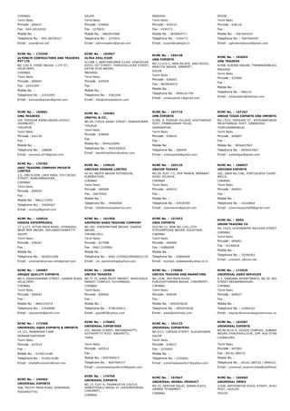 CHENNAI
Tamil Nadu
Pincode : 600037
Fax : 044­26534226
Mobile No. :
Telephone No. : 044­26534227
Email : ucan@vsnl.net
SALEM
Tamil Nadu
Pincode : 636002
Fax : 2270031
Mobile No. : 9842833068
Telephone No. : 2270031
Email : admrmsalem@gmail.com
MADURAI
Tamil Nadu
Pincode : 625014
Fax : 4354771
Mobile No. : 9629044771
Telephone No. : 4354771
Email : export@udelight.in
ERODE
Tamil Nadu
Pincode : 638116
Fax :
Mobile No. : 7667664554
Telephone No. : 7667664554
Email : ugkinternational@gmail.com
RCMC No. :  174246
ULTIMATE CONTRACTORS AND TRADERS
PVT LTD
NO 1/92 A ,TANSI NAGAR, 11TH ST,
VELACHERY,
CHENNAI
Tamil Nadu
Pincode : 600042
Fax : 22431697
Mobile No. :
Telephone No. : 22431697
Email : kannanakannan@gmail.com
RCMC No. :  163967
ULTRA ZEAL EXIM
5/1598­1, NANTHAKUMAR ILLAM, VINAYAGAR
KOVIL 1ST STREET, THIRUVALLUVAR STREET,
SATHA SIVA NAGAR,
MADURAI
Tamil Nadu
Pincode : 625020
Fax :
Mobile No. :
Telephone No. : 4382248
Email : info@ultrazealexim.com
RCMC No. :  166138
UMA EXPORTS
NO.11/315­C, NEW NO.876, 2ND CROSS,
MARUTHI NAGAR, AMMAPET,
SALEM
Tamil Nadu
Pincode : 636003
Fax : 9629630415
Mobile No. :
Telephone No. : 9994101759
Email : umaexports.v@gmail.com
RCMC No. :  164093
UMA TRADERS
4/498, KURINJI NAGAR, THANAKKANKULAM, THIRUN
MADURAI
Tamil Nadu
Pincode : 625006
Fax :
Mobile No. :
Telephone No. : 486133
Email : umatraders@hotmail.com
RCMC No. :  169681
UMA TRADERS
4/9, YESHODA RAMALINGAM LAYOUT,
UDUMALPET,
TIRUPPUR
Tamil Nadu
Pincode : 642126
Fax :
Mobile No. :
Telephone No. : 228008
Email : mounica.e57@gmail.com
RCMC No. :  165481
UMAYAL & CO.,
NO.94, CHOLA KADAI STREET, DHARAPURAM,
TIRUPUR
Tamil Nadu
Pincode : 638656
Fax :
Mobile No. : 9944333095
Telephone No. : 9443320525
Email : tsenthilnathann@yahoo.com
RCMC No. :  167715
UMK EXPORTS
5/306, K. PUDHUR VILLAGE, KOOTHAPADI
POST, PENNAGARAM TALUK,
DHARMAPURI
Tamil Nadu
Pincode : 636810
Fax :
Mobile No. :
Telephone No. : 260459
Email : umkexports@gmail.com
RCMC No. :  167257
UNDAR TIGAR EXPORTS AND IMPORTS
NO.172/2, YERIKARI ST., KRISHNAPURAM 
MELATHANGAL POST, VANDAVASI
THIRUVANNAMALAI
Tamil Nadu
Pincode : 606807
Fax :
Mobile No. : 8056457067
Telephone No. : 8056457067
Email : undartigar@gmail.com
RCMC No. :  170782
UNIC TRADING COMPANY PRIVATE
LIMITED
1/1, 2ND FLOOR, LAKE AREA, 5TH CROSS
STREET, NUNGAMBAKKAM,
CHENNAI
Tamil Nadu
Pincode : 600034
Fax :
Mobile No. : 9841112555
Telephone No. : 23450567
Email : unictcpl@gmail.com
RCMC No. :  159625
UNICARE PHARMA LIMITED
42­43, MEHTA NAGAR EXTENSION,
KUNDRATHUR,
CHENNAI
Tamil Nadu
Pincode : 600069
Fax : 30670555
Mobile No. :
Telephone No. : 39400500
Email : info@unicarepharma.com
RCMC No. :  169125
UNICON TRADES
NO.29, FLAT 1­C, PGP MANOR, BRANABY
ROAD, KILPAUK,
CHENNAI
Tamil Nadu
Pincode : 600010
Fax :
Mobile No. :
Telephone No. : 43539785
Email : uniconexim@gmail.com
RCMC No. :  168957
UNICORN EXPORTS
102, (NEW NO.158), PORTUGUESE CHURCH STREET,
WELLS,
CHENNAI
Tamil Nadu
Pincode : 600001
Fax :
Mobile No. :
Telephone No. : 25220844
Email : unicornexports90@gmail.com
RCMC No. :  169924
UNIERS ENTERPRISES,
17­1/177, ATTUR MAIN ROAD, UTHUKADU,
NEAR MGR NAGAR, SEELANAICKENPATTY
SALEM
Tamil Nadu
Pincode : 636201
Fax :
Mobile No. :
Telephone No. : 9626521006
Email : uniersenterprises.slm@gmail.com
RCMC No. :  161958
UNIFRESH AGRO TRADING COMPANY
NO.287, SHEIKMATHAR NAGAR, GANDHI
NAGAR,
TIRUNELVELI,
Tamil Nadu
Pincode : 627008
Fax : 0462 2335902
Mobile No. :
Telephone No. : 0462 2335902/09500023135
Email : uni_agrotrading@yahoo.com
RCMC No. :  157453
UNIK EXPORTS
OLD NO.12, NEW NO.1191,13TH
STPOOMPUHAR NAGAR, KOLATHUR,
CHENNAI
Tamil Nadu
Pincode : 600099
Fax : 42866509
Mobile No. :
Telephone No. : 42866509
Email : thonigin_estatelaw@yahoo.co.in
RCMC No. :  8595
UNION TRADING CO
NO.153/5, GOVINDAPPA NAICKEN STREET,
CHENNAI
Tamil Nadu
Pincode : 600001
Fax : 42160618
Mobile No. :
Telephone No. : 25390363
Email : unichem_t@vsnl.net
RCMC No. :  169087
UNIQUE QUALITY EXPORTS
NO.9, PARASURAMAN STREET, GANDHI ROAD,
VELACHERY,
CHENNAI
Tamil Nadu
Pincode : 600042
Fax :
Mobile No. : 9842333574
Telephone No. : 22430085
Email : uqexports@gmail.com
RCMC No. :  164836
UNITED TRADERS
NO.TF 75, ANNA FRUIT MARKET, WHOLESALE
MARKET COMPLEX, KOYAMBEDU,
CHENNAI
Tamil Nadu
Pincode : 600092
Fax :
Mobile No. :
Telephone No. : 9790185012
Email : gopi483@yahoo.com
RCMC No. :  170006
UNITED TRADING AND MARKETING
NO.123B, 3RD MAIN ROAD,
PURUSHOTHAMAN NAGAR, CHROMEPET,
CHENNAI
Tamil Nadu
Pincode : 600044
Fax :
Mobile No. : 9952076030
Telephone No. : 9952076030
Email : sales@utmindia.com
RCMC No. :  172029
UNIVERSAL AGRO SERVICES
A­1, VANDANA APPARTMENTS, NO.20, BHARATHIYA
STREET,MEENAMBAKKAM,
CHENNAI
Tamil Nadu
Pincode : 600027
Fax :
Mobile No. :
Telephone No. : 22560162
Email : nagrajr@universalagroservices.com
RCMC No. :  172368
UNIVERSAL AQUA EXPORTS & IMPORTS
14­151, MANDAPAM CAMP
RAMANATHAPURAM
Tamil Nadu
Pincode : 623519
Fax :
Mobile No. : 9159514189
Telephone No. : 9159514189
Email : chellathuraisam@mail.com
RCMC No. :  170062
UNIVERSAL EXPORTERS
257, NADAR STREET, MAYANDIPATTY,
KOTHAPATTY POST, ANDIPATTI,
THENI
Tamil Nadu
Pincode : 625512
Fax :
Mobile No. : 9047949377
Telephone No. : 9047949377
Email : universalexporters24@gmail.com
RCMC No. :  164122
UNIVERSAL EXPORTERS
NO.67/1, CHERAN STREET, ALAGAPURAM,
SALEM
Tamil Nadu
Pincode : 636017
Fax : 2335692
Mobile No. :
Telephone No. : 2335692
Email : universalexports37@yahoo.com
RCMC No. :  163587
UNIVERSAL EXPORTS
NO.80­B/10­A, VAIGAI COMPLEX, SUBBARAYALU
NAGAR,THIRUPAPULIYUR, OPP. BUS STAND,
CUDDALORE,
Tamil Nadu
Pincode : 607002
Fax : 04142 289722
Mobile No. :
Telephone No. : 04142 289722 / 09443212999
Email : universal_exports.india@rediffmail.com
RCMC No. :  165463
UNIVERSAL EXPORTS
268, TRICHY MAIN ROAD, KEERANUR,
PUDUKKOTTAI
RCMC No. :  174750
UNIVERSAL EXPORTS
NO 13, FLAT­A, PADMAVATHI CASTLE,
VENKATESALU NAIDU ST LAKSHMIPURAM,
CHROMPET,
CHENNAI
RCMC No. :  167847
UNIVERSAL HERBAL PRODUCT
NO.33, PERIYAR SALAI, ANAND FLATS,
VANNIA TEYNAMPET,
CHENNAI
RCMC No. :  166984
UNIVERSAL IMPEX
3/349, ANTHONIYAR KOVIL STREET, KOVANDAKURI
POST, LALGUDI
TRICHY
 