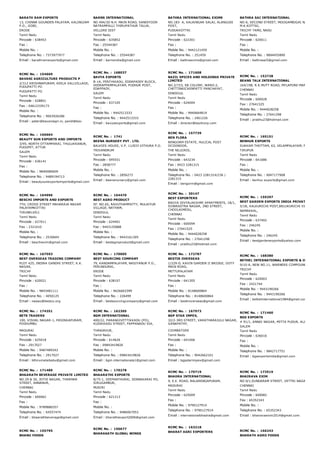 BARATH RAM EXPORTS
13, CHINNA GOUNDEN PALAYAM, KALINGIAM
P.O., GOBI,
ERODE
Tamil Nadu
Pincode : 638453
Fax :
Mobile No. :
Telephone No. : 7373977977
Email : barathramexports@gmail.com
BARNS INTERNATIONAL
NO 494/3D N.H. MAIN ROAD, SANDIYOOR
NATRAMPALLI THIRUPATHUR TALUK,
VELLORE DIST
Tamil Nadu
Pincode : 635852
Fax : 25544387
Mobile No. :
Telephone No. : 25544387
Email : barnsindia@gmail.com
BATHRA INTERNATIONAL EXIMS
NO.183­ A, KALAINGAR SALAI, ALANGUDI
POST,
PUDUKKOTTAI
Tamil Nadu
Pincode : 622301
Fax :
Mobile No. : 9442121459
Telephone No. : 251459
Email : bathraexims@gmail.com
BATHRA SAI INTERNATIONAL
NO:6, SECOND STREET, MOOGAMBIGAI NAGAR,
M.K.KOTTAI,
TRICHY TAMIL NADU
Tamil Nadu
Pincode : 620011
Fax :
Mobile No. :
Telephone No. : 9894455890
Email : bathrasai5@gmail.com
RCMC No. :  154669
BAVANI AGRICULTURE PRODUCTS P
2/312 KRISHNAPURAM, KEELA VALLVILLAGE,
PUDUPATTI PO
PUDUPATTI PO
Tamil Nadu
Pincode : 628851
Fax : 04612339173
Mobile No. :
Telephone No. : 9003926286
Email : peter@bavaniagri.in, pandi@bav
RCMC No. :  168037
BAVYA EXPORTS
B­1A, PERIYAKADU, EDDAPADDY BLOCK,
VEERAPPAMPALAYAM, PUDHUR POST,
EDAPPADY,
SALEM
Tamil Nadu
Pincode : 637105
Fax :
Mobile No. : 9442513333
Telephone No. : 9442513333
Email : bavyaexports@gmail.com
RCMC No. :  171608
BAZIL SPICES AND HOLDINGS PRIVATE
LIMITED
NO.2/723, EB COLONY, WARD­2,
CHETTINAICKENPATTI PANCHAYAT,
DINDIGUL
Tamil Nadu
Pincode : 624004
Fax :
Mobile No. : 9940664819
Telephone No. : 2461226
Email : director@bazilcorp.com
RCMC No. :  152728
BEANS TALK INTERNATIONAL
164/198, R.K.MUTT ROAD, MYLAPORE­MANDAIVELI,
CHENNAI
Tamil Nadu
Pincode : 600028
Fax : 27641525
Mobile No. : 9444028258
Telephone No. : 27641298
Email : prabhu23@hotmail.com
RCMC No. :  166664
BEAUTY SUN EXPORTS AND IMPORTS
3/95, NORTH OTTAMPARAI, THULUKKANUR,
PUDUPET, ATTUR
SALEM
Tamil Nadu
Pincode : 636141
Fax :
Mobile No. : 9840080609
Telephone No. : 9489194713
Email : beautysunexportsimports@gmail.com
RCMC No. :  1741
BEENA NURSERY PVT . LTD.
BALKIES HOUSE, V.P. 11/833 VITHURA P.O.
TRIVANDRUM
Tamil Nadu
Pincode : 695551
Fax : 2858777
Mobile No. :
Telephone No. : 2856273
Email : beenanursery@gmail.com
RCMC No. :  157739
BEN FLORA
BENGORM ESTATE, HULICAL POST
OCOONOOR,
THE NILGIRIS,
Tamil Nadu
Pincode : 643234
Fax : 0423 2281315
Mobile No. :
Telephone No. : 0423 2281314/236 /
2281315
Email : bengorm@gmail.com
RCMC No. :  165151
BENHUR EXPORTS
SUKKAM THOTTAM, 63, VELAMPALAYAM, PALLADAM,
TIRUPUR
Tamil Nadu
Pincode : 641686
Fax :
Mobile No. :
Telephone No. : 9047177908
Email : benhur.exports@gmail.com
RCMC No. :  164996
BESCHI IMPORTS AND EXPORTS
7TH, CROSS STREET MAHARAJA NAGAR
PALAYAMKOTTAI
TIRUNELVELI
Tamil Nadu
Pincode : 627011
Fax : 2321010
Mobile No. :
Telephone No. : 2530604
Email : beschiexim@gmail.com
RCMC No. :  164470
BEST AGRO PRODUCT
SF. NO.65, RAVUTHAMPATTY, MULAIYUR
VILLAGE, NATHAM,
DINDIGUL
Tamil Nadu
Pincode : 624401
Fax : 9443155888
Mobile No. :
Telephone No. : 9443161305
Email : bestagroproduct@gmail.com
RCMC No. :  30147
BEST EXPORTERS
BAGYA DIVYALAKSHMI APARTMENTS, 18/1,
SOWRASTRA NAGAR, 2ND STREET,
CHOOLAIMEDU,
CHENNAI
Tamil Nadu
Pincode : 600094
Fax : 27641525
Mobile No. : 9444028258
Telephone No. : 27641298
Email : prabhu23@hotmail.com
RCMC No. :  159297
BEST GARDEN EXPORTS INDIA PRIVATE LIMITE
5/1B, KALKURICHI POST,BELUKURICHI VIA,
NAMAKKAL,
Tamil Nadu
Pincode : 637402
Fax : 246245
Mobile No. :
Telephone No. : 246245
Email : bestgardenexports@yahoo.com
RCMC No. :  167593
BEST OVERSEAS TRADING COMPANY
PLOT 425, INDIRA GANDHI STREET, K.K.
NAGAR,
TRICHY
Tamil Nadu
Pincode : 620021
Fax :
Mobile No. : 9843481111
Telephone No. : 4050125
Email : nawaz@bestco.org
RCMC No. :  170005
BEST SOURCING COMPANY
79, KANDAMPALAYAM, NASIYANUR P.O.,
PERUNDURAI,
ERODE
Tamil Nadu
Pincode : 638107
Fax :
Mobile No. : 9626663399
Telephone No. : 226499
Email : bestsourcingcompany@gmail.com
RCMC No. :  172787
BESTIR OVERSEAS
1/229­D, KAVIN GARDEN II BRIDGE, OOTY
MAIN ROAD,
METTUPALAYAM
Tamil Nadu
Pincode : 641305
Fax :
Mobile No. : 8148600864
Telephone No. : 8148600864
Email : bestiroverseas@gmail.com
RCMC No. :  168380
BETHEL INTERNATIONAL EXPORTS & IMPORTS
9/10­A, NEW NO.11, WARNERS COMPOUND, 
TRICHY
Tamil Nadu
Pincode : 620003
Fax : 2421744
Mobile No. : 9443190266
Telephone No. : 9443190266
Email : bethelinternational1984@gmail.com
RCMC No. :  174351
BETS TRADERS
100, VISHAL NAGAR­1, PASINGAPURAM,
PODHUMBU
MADURAI
Tamil Nadu
Pincode : 625018
Fax : 2917027
Mobile No. : 9487489342
Telephone No. : 2917027
Email : bthirumalaibabu@gmail.com
RCMC No. :  162305
BGM INTERNATIONAL
400/22, PARANGIVETTIKKADU (PO),
KUDIKKADU STREET, PAPPANADU VIA,
THANJAVUR,
Tamil Nadu
Pincode : 614626
Fax : 09843419826
Mobile No. :
Telephone No. : 09843419826
Email : bgm.internationala1@gmail.com
RCMC No. :  167973
BGP STAR IMPEX,
32/2­3RD STREET, VARATHARAJULU NAGAR,
GANAPATHY,
COIMBATORE
Tamil Nadu
Pincode : 641006
Fax :
Mobile No. :
Telephone No. : 9042662101
Email : bgpstarimpex@gmail.com
RCMC No. :  171460
BGS EXPORTS
# 91/1, ANNAI NAGAR, MITTA PUDUR, ALAGAPURAM
SALEM
Tamil Nadu
Pincode : 636016
Fax :
Mobile No. :
Telephone No. : 9842717751
Email : bgsexportsindia@gmail.com
RCMC No. :  171489
BHAARATH BEVERAGE PRIVATE LIMITED
NO.29 & 30, JOTHI NAGAR, THARMAR
STREET, ANNANUR,
CHENNAI
Tamil Nadu
Pincode : 600062
Fax :
Mobile No. : 9789886557
Telephone No. : 64557474
Email : bhaarathbeverage@gmail.com
RCMC No. :  170278
BHAARATHI EXPORTS
8/75­1, VEEPANTHURAI, SENNAKARAI PO,
SIRUGAMBUR,
MUSIRI
Tamil Nadu
Pincode : 621213
Fax :
Mobile No. :
Telephone No. : 9486067053
Email : bharathiexport2006@gmail.com
RCMC No. :  170719
BHADRA INTERNATIONAL
9, E.E. ROAD, BALARENGAPURAM,
MADURAI
Tamil Nadu
Pincode : 625009
Fax :
Mobile No. : 9790127914
Telephone No. : 9790127914
Email : internationalbhadra@gmail.com
RCMC No. :  173519
BHAIRAVA EXIM
NO.9/1,SUNDARAM STREET, VETTRI NAGAR,SEMBIU
CHENNAI
Tamil Nadu
Pincode : 600082
Fax : 65352343
Mobile No. :
Telephone No. : 65352343
Email : bhairavaexim2014@gmail.com
RCMC No. :  155795
BHANU FOODS
RCMC No. :  150677
BHARAKATH GLOBAL WINGS
RCMC No. :  163218
BHARAT AGRI EXPORTERS RCMC No. :  166243
BHARATH AGRO FOODS
 